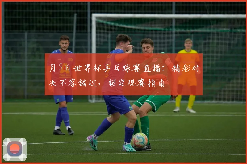 月5日世界杯乒乓球赛直播:精彩对决不容错过,锁定观赛指南